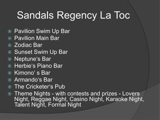 Sandals Regency La Toc











Pavilion Swim Up Bar
Pavilion Main Bar
Zodiac Bar
Sunset Swim Up Bar
Neptune‘s Bar
Herbie‘s Piano Bar
Kimono‘ s Bar
Armando‘s Bar
The Cricketer‘s Pub
Theme Nights - with contests and prizes - Lovers
Night, Reggae Night, Casino Night, Karaoke Night,
Talent Night, Formal Night

 
