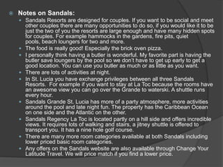 

Notes on Sandals:
 Sandals Resorts are designed for couples. If you want to be social and meet











other couples there are many opportunities to do so, if you would like it to be
just the two of you the resorts are large enough and have many hidden spots
for couples. For example hammocks in the gardens, fire pits, quiet
pools, beach loungers for two and more.
The food is really good! Especially the brick oven pizza.
I personally think having a butler is wonderful. My favorite part is having the
butler save loungers by the pool so we don’t have to get up early to get a
good location. You can use you butler as much or as little as you want.
There are lots of activities at night.
In St. Lucia you have exchange privileges between all three Sandals
Resorts. For example if you want to stay at La Toc because the rooms have
an awesome view you can go over the Grande to waterski. A shuttle runs
every hour.
Sandals Grande St. Lucia has more of a party atmosphere, more activities
around the pool and late night fun. The property has the Caribbean Ocean
on one side and the Atlantic on the other.
Sandals Regency La Toc is located partly on a hill side and offers incredible
views. It requires lots of walking and stairs, a jitney shuttle is offered to
transport you. It has a nine hole golf course.
There are many more room categories available at both Sandals including
lower priced basic room categories.
Any offers on the Sandals website are also available through Change Your
Latitude Travel. We will price match if you find a lower price.

 