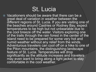 St. Lucia


Vacationers should be aware that there can be a
great deal of variation in weather between the
different regions of St. Lucia. If you are visiting one of
the beaches around Castries or Rodney Bay, expect
temperatures to be high but not unbearable due to
the cool breeze off the water. Visitors exploring one
of the trails through the rain forest in the center of the
island need to be prepared for some very hot and
humid weather without any relief from the winds.
Adventurous travelers can cool off on a hike to one of
the Piton mountains, the distinguishing landscape
feature of St. Lucia. Temperatures will drop
significantly as the altitude increases and travelers
may even want to bring along a light jacket to stay
comfortable in the cool weather.

 