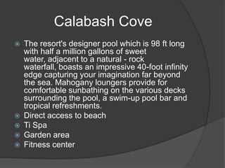 Calabash Cove








The resort's designer pool which is 98 ft long
with half a million gallons of sweet
water, adjacent to a natural - rock
waterfall, boasts an impressive 40-foot infinity
edge capturing your imagination far beyond
the sea. Mahogany loungers provide for
comfortable sunbathing on the various decks
surrounding the pool, a swim-up pool bar and
tropical refreshments.
Direct access to beach
Ti Spa
Garden area
Fitness center

 