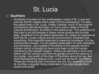 St. Lucia


Soufrière
 Soufrière is located on the southwestern coast of St. Lucia and

was the former capital when under French possession. It is also
the oldest town in St. Lucia. Unlike Castries, much of the original
architecture still stands today, so if you want a taste of French
colonial architecture, Soufrière is the place to be. The waterfront of
this town is so picturesque it draws movie studios and tourists
alike. Soufrière is an excellent destination for visitors to experience
both the St. Lucian culture and the environment. Soufrière has
everything, from beautiful beaches to towering mountains. For the
adventurous traveler, it is the perfect destination for both relaxation
and adventure. Just outside of Soufrière is the popular drive-in
volcano which is thought to have once been a site for human
sacrifice by the Arawak Indians. Visitors are allowed to drive very
nearly into the volcano and then be guided around the area by a
tour guide. Just south of the town of Soufrière along the bay, the
most distinguishing feature of St. Lucia can be found, the Pitons.
These two towering twin mountains are not only beautiful to look
at, but they a popular hiking destination that draw people from
around the world.

 