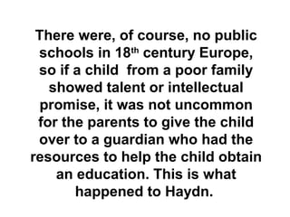 There were, of course, no public
 schools in 18th century Europe,
 so if a child from a poor family
   showed talent or intellectual
  promise, it was not uncommon
 for the parents to give the child
 over to a guardian who had the
resources to help the child obtain
    an education. This is what
       happened to Haydn.
 