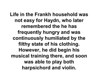 Life in the Frankh household was
  not easy for Haydn, who later
       remembered the he has
    frequently hungry and was
 continuously humiliated by the
     filthy state of his clothing.
     However, he did begin his
musical training there, and soon
         was able to play both
       harpsichord and violin.
 