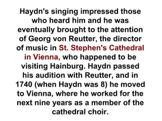 Haydn's singing impressed those
     who heard him and he was
 eventually brought to the attention
 of Georg von Reutter, the director
of music in St. Stephen's Cathedral
   in Vienna, who happened to be
  visiting Hainburg. Haydn passed
  his audition with Reutter, and in
1740 (when Haydn was 8) he moved
to Vienna, where he worked for the
next nine years as a member of the
           cathedral choir.
 