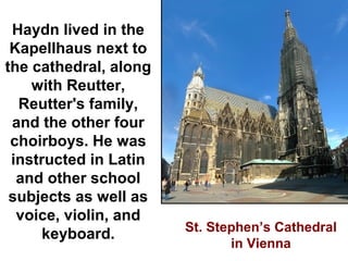 Haydn lived in the
 Kapellhaus next to
the cathedral, along
    with Reutter,
  Reutter's family,
 and the other four
 choirboys. He was
 instructed in Latin
  and other school
 subjects as well as
  voice, violin, and
                       St. Stephen’s Cathedral
      keyboard.
                              in Vienna
 