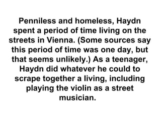 Penniless and homeless, Haydn
  spent a period of time living on the
streets in Vienna. (Some sources say
 this period of time was one day, but
 that seems unlikely.) As a teenager,
   Haydn did whatever he could to
  scrape together a living, including
     playing the violin as a street
              musician.
 