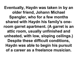 Eventually, Haydn was taken in by an
     older friend, Johann Michael
   Spangler, who for a few months
 shared with Haydn his family's one-
room garret apartment. (A garret is an
  attic room, usually unfinished and
unheated, with low, sloping ceilings.)
  Despite these difficult conditions,
 Haydn was able to begin his pursuit
 of a career as a freelance musician.
 