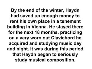 By the end of the winter, Haydn
  had saved up enough money to
 rent his own place in a tenement
building in Vienna. He stayed there
for the next 18 months, practicing
 on a very worn out Clavichord he
 acquired and studying music day
and night. It was during this period
   that Haydn began to seriously
    study musical composition.
 