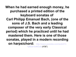 When he had earned enough money, he
  purchased a printed edition of the
          keyboard sonatas of
Carl Philipp Emanuel Bach, (one of the
    sons of J.S. Bach and a leading
 composer of the very early Classical
period) which he practiced until he had
 mastered them. Here is one of those
sonatas, played in a modern recording
 on harpsichord: http://www.youtube.com/watch?v
                =yRzwv3vKCxQ (4’58”)
 