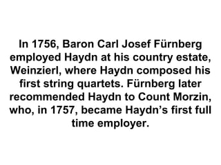In 1756, Baron Carl Josef Fürnberg
employed Haydn at his country estate,
Weinzierl, where Haydn composed his
  first string quartets. Fürnberg later
recommended Haydn to Count Morzin,
who, in 1757, became Haydn’s first full
              time employer.
 