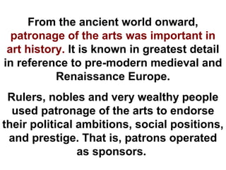 From the ancient world onward,
  patronage of the arts was important in
 art history. It is known in greatest detail
in reference to pre-modern medieval and
           Renaissance Europe.
 Rulers, nobles and very wealthy people
  used patronage of the arts to endorse
their political ambitions, social positions,
 and prestige. That is, patrons operated
                as sponsors.
 