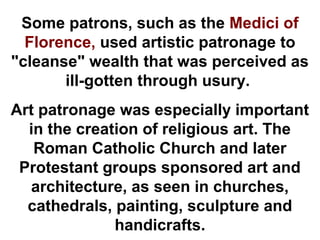 Some patrons, such as the Medici of
  Florence, used artistic patronage to
"cleanse" wealth that was perceived as
       ill-gotten through usury.
Art patronage was especially important
  in the creation of religious art. The
   Roman Catholic Church and later
 Protestant groups sponsored art and
  architecture, as seen in churches,
  cathedrals, painting, sculpture and
              handicrafts.
 