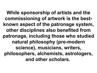 While sponsorship of artists and the
 commissioning of artwork is the best-
known aspect of the patronage system,
 other disciplines also benefited from
patronage, including those who studied
    natural philosophy (pre-modern
     science), musicians, writers,
philosophers, alchemists, astrologers,
          and other scholars.
 