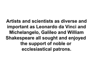 Artists and scientists as diverse and
important as Leonardo da Vinci and
 Michelangelo, Galileo and William
Shakespeare all sought and enjoyed
       the support of noble or
        ecclesiastical patrons.
 