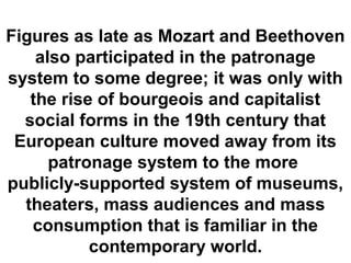 Figures as late as Mozart and Beethoven
    also participated in the patronage
system to some degree; it was only with
   the rise of bourgeois and capitalist
  social forms in the 19th century that
 European culture moved away from its
      patronage system to the more
publicly-supported system of museums,
  theaters, mass audiences and mass
   consumption that is familiar in the
           contemporary world.
 