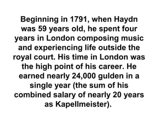 Beginning in 1791, when Haydn
  was 59 years old, he spent four
years in London composing music
 and experiencing life outside the
royal court. His time in London was
   the high point of his career. He
  earned nearly 24,000 gulden in a
     single year (the sum of his
combined salary of nearly 20 years
         as Kapellmeister).
 