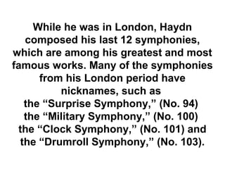 While he was in London, Haydn
   composed his last 12 symphonies,
which are among his greatest and most
famous works. Many of the symphonies
      from his London period have
          nicknames, such as
   the “Surprise Symphony,” (No. 94)
   the “Military Symphony,” (No. 100)
 the “Clock Symphony,” (No. 101) and
  the “Drumroll Symphony,” (No. 103).
 