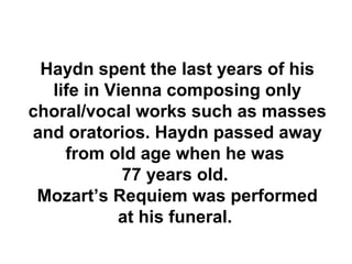 Haydn spent the last years of his
  life in Vienna composing only
choral/vocal works such as masses
and oratorios. Haydn passed away
    from old age when he was
            77 years old.
 Mozart’s Requiem was performed
           at his funeral.
 