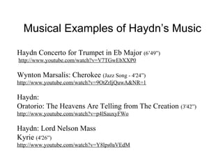 Musical Examples of Haydn’s Music

Haydn Concerto for Trumpet in Eb Major (6’49”)
http://www.youtube.com/watch?v=V7TGwEbXXP0

Wynton Marsalis: Cherokee (Jazz Song - 4'24”)
http://www.youtube.com/watch?v=9OtZrIjQuwA&NR=1

Haydn:
Oratorio: The Heavens Are Telling from The Creation (3'42”)
http://www.youtube.com/watch?v=p4lSauxyFWo

Haydn: Lord Nelson Mass
Kyrie (4'26”)
http://www.youtube.com/watch?v=Y8lps0aVEdM
 