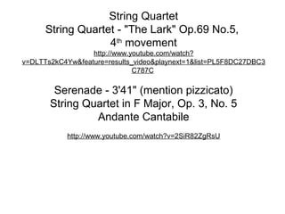 String Quartet
      String Quartet - "The Lark" Op.69 No.5,
                   4th movement
                  http://www.youtube.com/watch?
v=DLTTs2kC4Yw&feature=results_video&playnext=1&list=PL5F8DC27DBC3
                              C787C

        Serenade - 3'41" (mention pizzicato)
       String Quartet in F Major, Op. 3, No. 5
                Andante Cantabile
            http://www.youtube.com/watch?v=2SiR82ZgRsU
 