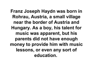 Franz Joseph Haydn was born in
 Rohrau, Austria, a small village
 near the border of Austria and
Hungary. As a boy, his talent for
  music was apparent, but his
  parents did not have enough
money to provide him with music
  lessons, or even any sort of
           education.
 