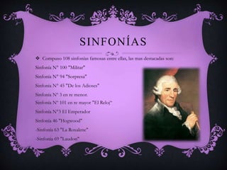 SINFONÍAS 
 Compuso 108 sinfonías famosas entre ellas, las mas destacadas son: 
Sinfonía N° 100 "Militar" 
Sinfonía N° 94 "Sorpresa" 
Sinfonía N° 45 "De los Adioses" 
Sinfonía Nº 3 en re menor. 
Sinfonía Nº 101 en re mayor "El Reloj“ 
Sinfonía N°3 El Emperador 
Sinfonía 46 "Hogwood" 
-Sinfonía 63 "La Roxalene" 
-Sinfonía 69 "Laudon" 
 