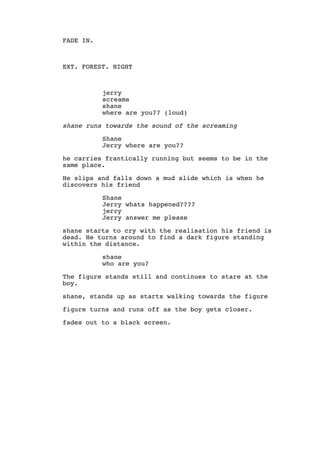 FADE IN.
EXT. FOREST. NIGHT
jerry
screams
shane
where are you?? (loud)
shane runs towards the sound of the screaming
Shane
Jerry where are you??
he carries frantically running but seems to be in the
same place.
He slips and falls down a mud slide which is when he
discovers his friend
Shane
Jerry whats happened????
jerry
Jerry answer me please
shane starts to cry with the realisation his friend is
dead. He turns around to find a dark figure standing
within the distance.
shane
who are you?
The figure stands still and continues to stare at the
boy.
shane, stands up as starts walking towards the figure
figure turns and runs off as the boy gets closer.
fades out to a black screen.
 