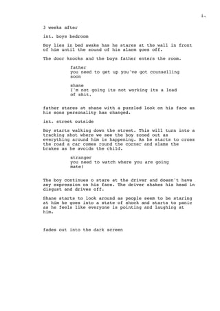 .i
3 weeks after
int. boys bedroom
Boy lies in bed awake has he stares at the wall in front
of him until the sound of his alarm goes off.
The door knocks and the boys father enters the room.
father
you need to get up you've got counselling
soon
shane
I'm not going its not working its a load
of shit.
father stares at shane with a puzzled look on his face as
his sons personality has changed.
int. street outside
Boy starts walking down the street. This will turn into a
tracking shot where we see the boy zoned out as
everything around him is happening. As he starts to cross
the road a car comes round the corner and slams the
brakes as he avoids the child.
stranger
you need to watch where you are going
mate!
The boy continues o stare at the driver and doesn't have
any expression on his face. The driver shakes his head in
disgust and drives off.
Shane starts to look around as people seem to be staring
at him he goes into a state of shock and starts to panic
as he feels like everyone is pointing and laughing at
him.
fades out into the dark screen
 