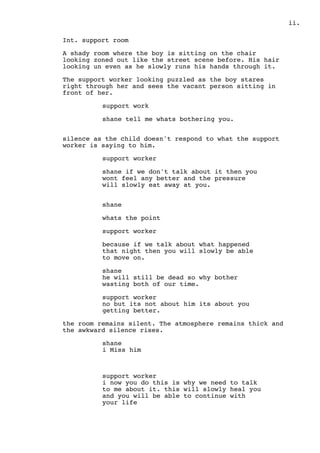 .ii
Int. support room
A shady room where the boy is sitting on the chair
looking zoned out like the street scene before. His hair
looking un even as he slowly runs his hands through it.
The support worker looking puzzled as the boy stares
right through her and sees the vacant person sitting in
front of her.
support work
shane tell me whats bothering you.
silence as the child doesn't respond to what the support
worker is saying to him.
support worker
shane if we don't talk about it then you
wont feel any better and the pressure
will slowly eat away at you.
shane
whats the point
support worker
because if we talk about what happened
that night then you will slowly be able
to move on.
shane
he will still be dead so why bother
wasting both of our time.
support worker
no but its not about him its about you
getting better.
the room remains silent. The atmosphere remains thick and
the awkward silence rises.
shane
i Miss him
support worker
i now you do this is why we need to talk
to me about it. this will slowly heal you
and you will be able to continue with
your life
 