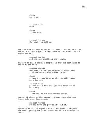 .iii
shane
But i cant
support work
why?
shane
i just cant
support worker
why cant you tell me
The two look at each other while tears start to roll down
shane face. The support worker goes to say something but
stops her self.
support worker
did you see something that night.
silence as Shane doesn't respond to her and continues to
stare at the wall
support worker
you need to tell me because it might help
find the person who killed jerry.
shane
i cant it wont help at all, it will cause
more issues.
support work
please shane tell me, you can trust me it
will help
shane
i saw the person who killed jerry!
Horror of shock on the support workers face when she
hears this come from shane.
support worker
do you know the person who did it.
Shane looks at the support worker and goes to respond.
The door opens quickly and Shane dad bursts through the
door.
 