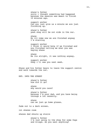 .iv
shane’s father
sorry i thought something had happened
because the session was meant to finish
10 minutes ago.
support worker
Can you just give us a minute we are just
finishing up.
shane’s father
yeah okay will be out side in the car.
shane
No ill come now we are finished anyway
I'm starving
support worker
I think it would help if we finished and
you finished telling me what you was
saying shane
shane
Na its alright, it was nothing anyway.
support worker
Okay i’ll see you next week.
Shane and his father begin to leave the support centre
and walk towards the car.
EXT. INTO THE STREET
shane’s father
how did it go?
shane
why would you care?
shane’s father
because I'm your dad, and you have being
through a lot recently.
shane
can we just go home please.
fade out to a dark screen.
int shanes room
shanes dad shouts up stairs
shane’s father
I'm just going to the shop for some fags
and crisps. do you want anything?
 