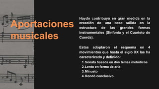 Aportaciones
musicales
Haydn contribuyó en gran medida en la
creación de una base sólida en la
estructura de las grandes formas
instrumentales (Sinfonía y el Cuarteto de
Cuerda).
Estas adoptaron el esquema en 4
movimientos que hasta el siglo XX las ha
caracterizado y definido:
1.Sonata basada en dos temas melódicos
2.Lento en forma de aria
3.Minueto
4.Rondó conclusivo
 