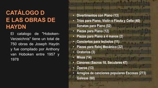 CATÁLOGO D
E LAS OBRAS DE
HAYDN
El catalogo de "Hoboken-
Verzeichnis" tiene un total de
750 obras de Joseph Haydn
y fue compilado por Anthony
van Hoboken entre 1957 y
1978
• Divertimentos con Piano (13)
• Tríos para Piano, Violín o Flauta y Cello (40)
Sonatas para Piano (52)
• Piezas para Piano (12)
• Piezas para Piano a 4 manos (2)
• Conciertos para teclados (11)
• Piezas para Reloj Mecánico (32)
• Oratorios (3)
• Misas (14)
• Cánones (Sacros 10, Seculares 47)
• Óperas (13)
• Arreglos de canciones populares Escosas (273)
Galesas (60)
 