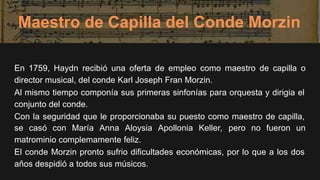Maestro de Capilla del Conde Morzin
En 1759, Haydn recibió una oferta de empleo como maestro de capilla o
director musical, del conde Karl Joseph Fran Morzin.
Al mismo tiempo componía sus primeras sinfonías para orquesta y dirigia el
conjunto del conde.
Con la seguridad que le proporcionaba su puesto como maestro de capilla,
se casó con María Anna Aloysia Apollonia Keller, pero no fueron un
matrominio complemamente feliz.
El conde Morzin pronto sufrio dificultades económicas, por lo que a los dos
años despidió a todos sus músicos.
 