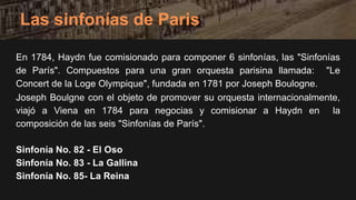En 1784, Haydn fue comisionado para componer 6 sinfonías, las "Sinfonías
de París". Compuestos para una gran orquesta parisina llamada: "Le
Concert de la Loge Olympique", fundada en 1781 por Joseph Boulogne.
Joseph Boulgne con el objeto de promover su orquesta internacionalmente,
viajó a Viena en 1784 para negocias y comisionar a Haydn en la
composición de las seis "Sinfonías de París".
Sinfonía No. 82 - El Oso
Sinfonía No. 83 - La Gallina
Sinfonía No. 85- La Reina
Las sinfonías de Paris
 