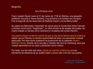 Biografía   Sus Primeros años Franz Joseph Haydn nació el 31 de marzo de 1732 en  Rohrau , una pequeña población cercana a Viena (Austria), muy próxima a la frontera con Hungría.  Fue el segundo de los doce hijos de  Mathias Haydn  y Anna  Maria Koller.  Su padre era fabricante y reparador de carros para el Conde Karl Anton  Harrach  y también sirvió como “magistrado”, un oficio similar al de alcalde del pueblo. Su madre trabajó un tiempo como cocinera en el palacio del conde  Harrach .  Los padres Haydn se dieron cuenta de que su hijo tenía talento para la música  y sabían que en  Rohrau  no tendría oportunidad de tener una educación musical adecuada. Por esta razón aceptaron la proposición de su pariente  Johann  Mathias Franck ,  director de la escuela y maestro del coro en  Hainburg , para que Joseph aprendiera en su casa y practicara como músico.  Por tanto, con tan sólo seis años , Haydn  se marchó a  Hainburg , a once kilómetros de distancia de su pueblo natal y nunca más vivió con sus padres.  Sinfonía No.82 “El Oso” en do mayor – 4° Movimiento 