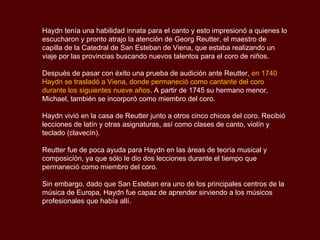 Haydn  tenía una habilidad innata para el canto y esto impresionó a quienes lo escucharon y pronto atrajo la atención de  Georg Reutter , el maestro de capilla de la Catedral de San Esteban de Viena, que estaba realizando un viaje por las provincias buscando nuevos talentos para el coro de niños.  Después de pasar con éxito una prueba de audición ante  Reutter ,  en 1740  Haydn  se trasladó a Viena, donde permaneció como cantante del coro durante los siguientes nueve años . A partir de 1745 su hermano menor, Michael, también se incorporó como miembro del coro. Haydn  vivió en la casa de  Reutter  junto a otros cinco chicos del coro. Recibió lecciones de latín y otras asignaturas, así como clases de canto, violín y teclado (clavecín).  Reutter  fue de poca ayuda para  Haydn  en las áreas de teoría musical y composición, ya que sólo le dio dos lecciones durante el tiempo que permaneció como miembro del coro.  Sin embargo, dado que San Esteban era uno de los principales centros de la música de Europa,  Haydn  fue capaz de aprender sirviendo a los músicos profesionales que había allí. 