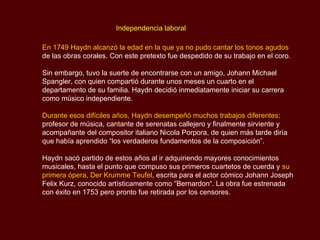   Independencia laboral En 1749  Haydn  alcanzó la edad en la que ya no pudo cantar los tonos agudos  de las obras corales. Con este pretexto fue despedido de su trabajo en el coro.  Sin embargo, tuvo la suerte de encontrarse con un amigo, Johann Michael  Spangler , con quien compartió durante unos meses un cuarto en el departamento de su familia.  Haydn  decidió inmediatamente iniciar su carrera como músico independiente. Durante esos difíciles años,  Haydn  desempeñó muchos trabajos diferentes : profesor de música, cantante de serenatas callejero y finalmente sirviente y acompañante del compositor italiano  Nicola Porpora , de quien más tarde diría que había aprendido “los verdaderos fundamentos de la composición”. Haydn  sacó partido de estos años al ir adquiriendo mayores conocimientos musicales, hasta el punto que compuso sus primeros cuartetos de cuerda y  su   primera ópera,  Der Krumme Teufel , escrita para el actor cómico  Johann Joseph Felix Kurz , conocido artísticamente como “ Bernardon“.  La obra fue estrenada con éxito en 1753 pero pronto fue retirada por los censores.  