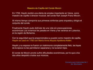   Maestro de Capilla del Conde  Morzin En 1759,  Haydn  recibió una oferta de empleo importante en Viena, como maestro de capilla ó director musical, del conde  Karl Joseph Franz Morzin. Al mismo tiempo componía sus primeras sinfonías para orquesta y dirigía el conjunto del conde.  Finalmente  Haydn  pudo disfrutar de una vida sin preocupaciones económicas Los inviernos los pasaba en Viena y los veranos en  Lukavice, en la región de  Bohemia.  Con la seguridad que le proporcionaba su puesto como maestro de capilla,  Haydn  se casó en 1760 con María Anna  Aloysia Apollonia Keller .  Haydn  y su esposa no fueron un matrimonio completamente feliz, las leyes de la época no les permitieron separarse y no tuvieron hijos.  El conde de  Morzin  pronto sufrió dificultades económicas, por lo que a los dos años despidió a todos sus músicos.  Concierto para Violonchelo No.1 3er.  Movimiento   