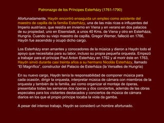 Patronazgo de los Príncipes  Esterházy (1761-1790) Afortunadamente,  Haydn encontró enseguida un empleo como asistente del maestro de capilla de la familia  Esterházy , una de las más ricas e influyentes del Imperio austríaco, que residía en invierno en Viena y en verano en dos palacios de su propiedad, uno en  Eisenstadt , a unos 40  Kms . de Viena y otro en  Esterháza , Hungría. Cuando su viejo maestro de capilla, Gregor Werner, falleció en 1766, Haydn fue ascendido y ocupó dicho cargo. Los  Esterházy  eran amantes y conocedores de la música y dieron a Haydn todo el apoyo que necesitaba para su labor, incluso su propia pequeña orquesta. Empezó a trabajar para el príncipe  Paul Anton Esterházy  en 1762 y al morir éste en 1763,  Haydn sirvió durante casi treinta años a su hermano Nicolás  Esterházy , llamado “El Magnífico”, constructor del Palacio de Esterháza (la Versalles de Hungría)  En su nuevo cargo, Haydn tenía la responsabilidad de componer música para cada ocasión, dirigir la orquesta, interpretar música de cámara con miembros de la orquesta y también de la familia, así como organizar el montaje de óperas, presentaba todas las semanas dos óperas y dos conciertos, además de las obras especiales para los visitantes destacados y conciertos de música de cámara diarios en los que el propio príncipe tocaba la viola da gamba.  A pesar del intenso trabajo, Haydn se consideró un hombre afortunado. 