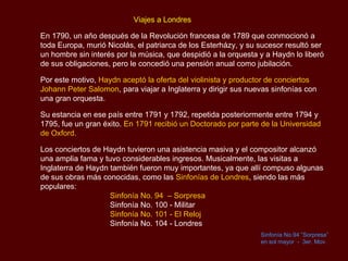   Viajes a Londres En 1790, un año después de la Revolución francesa de 1789 que conmocionó a toda Europa, murió Nicolás, el patriarca de los  Esterházy , y su sucesor resultó ser un hombre sin interés por la música, que despidió a la orquesta y a Haydn lo liberó de sus obligaciones, pero le concedió una pensión anual como jubilación.  Por este motivo,  Haydn aceptó la oferta del violinista y productor de conciertos Johann Peter  Salomon , para viajar a Inglaterra y dirigir sus nuevas sinfonías con una gran orquesta. Su estancia en ese país entre 1791 y 1792, repetida posteriormente entre 1794 y 1795, fue un gran éxito.  En 1791 recibió un Doctorado por parte de la Universidad de Oxford. Los conciertos de Haydn tuvieron una asistencia masiva y el compositor alcanzó una amplia fama y tuvo considerables ingresos. Musicalmente, las visitas a Inglaterra de Haydn también fueron muy importantes, ya que allí compuso algunas de sus obras más conocidas, como las  Sinfonías de Londres , siendo las más populares: Sinfonía No. 94  – Sorpresa Sinfonía No. 100 - Militar  Sinfonía No. 101 - El Reloj Sinfonía No. 104 - Londres  Sinfonía No.94 ”Sorpresa” en sol mayor  -  3er.  Mov.   