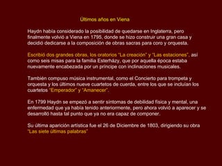   Últimos años en Viena Haydn había considerado la posibilidad de quedarse en Inglaterra, pero finalmente volvió a Viena en 1795, donde se hizo construir una gran casa y decidió dedicarse a la composición de obras sacras para coro y orquesta.  Escribió dos grandes obras, los oratorios “La creación” y “Las estaciones”,  así como seis misas para la familia  Esterházy , que por aquella época estaba nuevamente encabezada por un príncipe con inclinaciones musicales.  También compuso música instrumental, como el Concierto para trompeta y orquesta y los últimos nueve cuartetos de cuerda, entre los que se incluían los cuartetos  “Emperador” y “Amanecer”. En 1799 Haydn se empezó a sentir síntomas de debilidad física y mental, una enfermedad que ya había tenido anteriormente, pero ahora volvió a aparecer y se desarrolló hasta tal punto que ya no era capaz de componer. Su última aparición artística fue el 26 de Diciembre de 1803, dirigiendo su obra  “Las siete últimas palabras” 