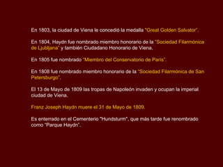 En 1803, la ciudad de Viena le concedió la medalla  "Great Golden Salvator”.   En 1804, Haydn fue nombrado miembro honorario de la  “Sociedad Filarmónica de Ljubljana”  y también Ciudadano Honorario de Viena.  En 1805 fue nombrado  “Miembro del Conservatorio de París”.   En 1808 fue nombrado miembro honorario de la  “Sociedad Filarmónica de San Petersburgo”.   El 13 de Mayo de 1809 las tropas de Napoleón invaden y ocupan la imperial ciudad de Viena. Franz Joseph Haydn muere el 31 de Mayo de 1809. Es enterrado en el Cementerio   "Hundsturm",  que más tarde fue renombrado como “Parque Haydn”. 