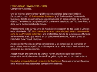 Franz Joseph Haydn  (1732 – 1809) Compositor Austríaco.  Uno de los más prominentes y prolíficos compositores del período clásico.  Es conocido como  “El Padre de las Sinfonías”  y “El Padre de los Cuartetos de Cuerdas”, debido a sus importantes contribuciones en estos géneros de la música clásica. También tuvo una participación clave en el desarrollo del Trío para Piano y de la forma fundamental de la Sonata.  Prácticamente toda su vida vivió en Austria con excepción de dos viajes a Londres en la década de 1790.  Una buena parte de su carrera la pasó siendo músico de la corte de los Príncipes  Esterházy , una aristocrática familia de la nobleza de Hungría, amante de las artes, que residía en un palacio en  Eisenstadt, Austria y otro en Esterháza (hoy Fertöd, Hungría). Aislado de la influencia de otros compositores y las tendencias de la música en otros países, con excepción de la última parte de su vida, Haydn fue forzado a ser original en sus composiciones. Joseph Haydn era hermano de Michael Haydn, altamente apreciado como compositor, su otro hermano  Johann Evangelist Haydn , era un reconocido tenor.  Haydn fue amigo de Mozart y maestro de Beethoven . Tuvo una enorme influencia en la música de los posteriores compositores clásicos. 
