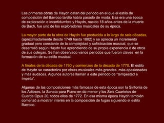 Las primeras obras de Haydn datan del periodo en el que el estilo de composición del Barroco tardío había pasado de moda. Esa era una época de exploración e incertidumbre y Haydn, nacido 18 años antes de la muerte de Bach, fue uno de los exploradores musicales de su época. La mayor parte de la obra de Haydn fue producida a lo largo de seis décadas,  (aproximadamente desde 1749 hasta 1802) y se aprecia un incremento gradual pero constante de la complejidad y sofisticación musical, que se desarrolló según Haydn fue aprendiendo de su propia experiencia ó de otros de sus colegas. Se han observado varios períodos que fueron claves  en la formación de su estilo musical. A finales de la década de 1760 y comienzos de la década de 1770 . El estilo de Haydn se caracteriza por obras musicales más grandes, más apasionadas y más audaces. Algunos autores llaman a este período de “tempestad e ímpetu”. Algunas de las composiciones más famosas de esta época son la Sinfonía de los Adioses, la Sonata para Piano en do menor y los Seis Cuartetos de Cuerda Opus 20, todos ellos de 1772. En esa misma época Haydn también comenzó a mostrar interés en la composición de fugas siguiendo el estilo Barroco. 