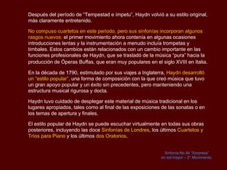Después del período de “Tempestad e ímpetu”,  Haydn  volvió a su estilo original, más claramente entretenido.  No compuso cuartetos en este periodo, pero sus sinfonías incorporan algunos rasgos nuevos:  el primer movimiento ahora contenía en algunas ocasiones introducciones lentas y la instrumentación a menudo incluía trompetas y timbales. Estos cambios están relacionados con un cambio importante en las funciones profesionales de  Haydn , que se trasladó de la música “pura” hacia la producción de Óperas  Buffas , que eran muy populares en el siglo XVIII en Italia . En la década de 1790, estimulado por sus viajes a Inglaterra,  Haydn  desarrolló un “estilo popular”,  una forma de composición con la que creó música que tuvo un gran apoyo popular y un éxito sin precedentes, pero manteniendo una estructura musical rigurosa y docta.  Haydn  tuvo cuidado de desplegar este material de música tradicional en los lugares apropiados, tales como al final de las exposiciones de las sonatas o en los temas de apertura y finales.  El estilo popular de  Haydn  se puede escuchar virtualmente en todas sus obras posteriores, incluyendo las doce  Sinfonías de Londres , los últimos  Cuartetos y Tríos para Piano  y los últimos  dos Oratorios . Sinfonía No.94 “Sorpresa” en sol mayor – 2° Movimiento. 