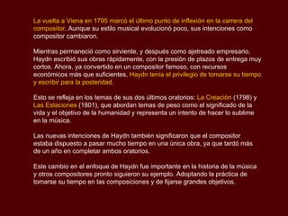 La vuelta a Viena en 1795 marcó el último punto de inflexión en la carrera del compositor . Aunque su estilo musical evolucionó poco, sus intenciones como compositor cambiaron.  Mientras permaneció como sirviente, y después como ajetreado empresario, Haydn escribió sus obras rápidamente, con la presión de plazos de entrega muy cortos. Ahora, ya convertido en un compositor famoso, con recursos económicos más que suficientes,  Haydn tenía el privilegio de tomarse su tiempo y escribir para la posteridad.  Esto se refleja en los temas de sus dos últimos oratorios:  La Creación  (1798) y  Las Estaciones  (1801), que abordan temas de peso como el significado de la vida y el objetivo de la humanidad y representa un intento de hacer lo sublime en la música.  Las nuevas intenciones de Haydn también significaron que el compositor estaba dispuesto a pasar mucho tiempo en una única obra, ya que tardó más de un año en completar ambos oratorios.  Este cambio en el enfoque de Haydn fue importante en la historia de la música y otros compositores pronto siguieron su ejemplo. Adoptando la práctica de tomarse su tiempo en las composiciones y de fijarse grandes objetivos. 