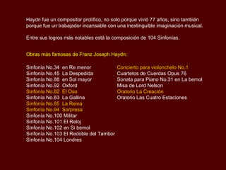 Haydn fue un compositor prolífico, no solo porque vivió 77 años, sino también porque fue un trabajador incansable con una inextinguible imaginación musical. Entre sus logros más notables está la composición de 104 Sinfonías.  Obras más famosas de Franz Joseph Haydn: Concierto para violonchelo No.1 Cuartetos de Cuerdas Opus 76 Sonata para Piano No.31 en La bemol Misa de Lord Nelson Oratorio La Creación Oratorio Las Cuatro Estaciones Sinfonía No.34  en Re menor Sinfonía No.45  La Despedida Sinfonía No.88  en Sol mayor Sinfonía No.92  Oxford Sinfonía No.82  El Oso Sinfonía No.83  La Gallina Sinfonía No.85  La Reina Sinfonía No.94  Sorpresa Sinfonía No.100 Militar Sinfonía No.101 El Reloj Sinfonía No.102 en Si bemol Sinfonía No.103 El Redoble del Tambor Sinfonía No.104 Londres 