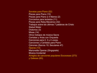 Sonatas para Piano (52) Piezas para Piano (12) Piezas para Piano a 4 Manos (2) Conciertos para teclados (11) Piezas para Reloj Mecánico (32) Trabajos sobre las últimas 7 palabras de Cristo Stabat Mater Oratorios (3) Misas (14) Otros trabajos de música Sacra Cantatas y Arias con Orquesta Canciones para 2, 3 y 4 voces. Canciones y Cantatas para Piano Cánones (Sacros 10; Seculares 47) Óperas (13) Marionette Operas ( Singspiele ) Música Incidental Arreglos de canciones populares Escocesas (273) y Galesas (60). 