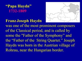 “Papa Haydn”
 1732-1809

Franz Joseph Haydn
was one of the most prominent composers
of the Classical period, and is called by
some the "Father of the Symphony” and
the “Father of the String Quartet.” Joseph
Haydn was born in the Austrian village of
Rohrau, near the Hungarian border.
 